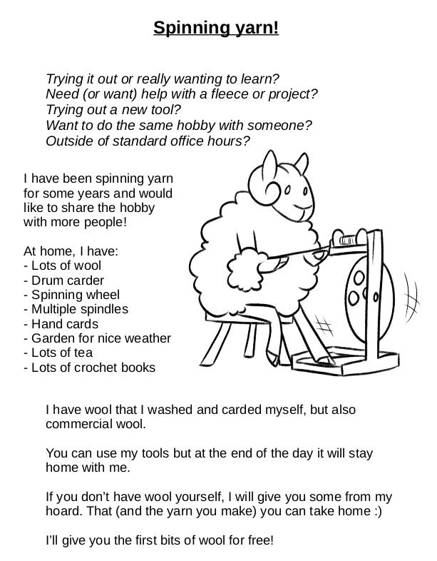 A poster with lots of text and a drawing of a sheep spinning yarn on a wheel. The text reads: 'Spinning yarn! Trying it out or really wanting to learn? Need (or want) help with a fleece or project? Trying out a new tool? Want to do the same hobby with someone? Outside of standard office hours? I have been spinning yarn for some years and would like to share the hobby with more people! At home, I have lots of wool, a drum carder, a spinning wheel, multiple spindles, hand cards, a garden for nice weather, lots of tea, and lots of crochet books. I have wool that I washed and carded myself, but also commercial wool. You can use my tools but at the end of the day those will stay home with me. If you don't have wool yourself, I will give you some from my hoard. That (and the yarn you make) you can take home. I'll give you the first bits of wool for free!'